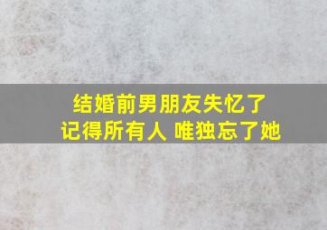 结婚前男朋友失忆了 记得所有人 唯独忘了她